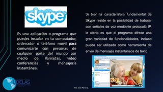 Es una aplicación o programa que
puedes instalar en tu computador,
ordenador o teléfono móvil para
comunicarte con personas de
cualquier parte del mundo por
medio de llamadas, video
conferencias y mensajería
instantánea.
Si bien la característica fundamental de
Skype reside en la posibilidad de trabajar
con señales de voz mediante protocolo IP,
lo cierto es que el programa ofrece una
gran variedad de funcionalidades, incluso
puede ser utilizado como herramienta de
envío de mensajes instantáneos de texto.
Por. José Pérez C.
 