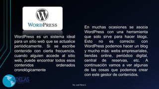 WordPress es un sistema ideal
para un sitio web que se actualice
periódicamente. Si se escribe
contenido con cierta frecuencia,
cuando alguien accede al sitio
web, puede encontrar todos esos
contenidos ordenados
cronológicamente
En muchas ocasiones se asocia
WordPress con una herramienta
que solo sirve para hacer blogs.
Esto no es correcto: con
WordPress podemos hacer un blog
y mucho más: webs empresariales,
tiendas online, periódico digital,
central de reservas, etc. A
continuación vamos a ver algunas
de las cosas que podemos crear
con este gestor de contenidos.
Por. José Pérez C.
 