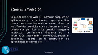 ¿Qué es la Web 2.0?
Se puede definir la web 2.0 como un conjunto de
aplicaciones y herramientas, que permiten
marcar una nueva tendencia en cuanto al uso de
los diferentes servicios que se ofrecen en la red,
puesto que permiten a los usuarios navegar e
interactuar de manera dinámica con la
información, intercambiar contenidos, socializar
opiniones, aportar en la construcción de
aprendizajes colectivos etc.
Por. José Pérez C.
 