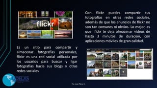 Es un sitio para compartir y
almacenar fotografías personales,
flickr es una red social utilizada por
los usuarios para buscar y ligar
fotografías hacia sus blogs y otras
redes sociales
Con flickr puedes compartir tus
fotografías en otras redes sociales,
además de que los anuncios de flickr no
son tan comunes ni obvios. Lo mejor, es
que flckr te deja almacenar videos de
hasta 3 minutos de duración, con
aplicaciones móviles de gran calidad.
Por. José Pérez C.
 