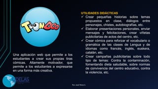 Una aplicación web que permite a los
estudiantes a crear sus propias tiras
cómicas. Altamente motivador, que
permite a los estudiantes a expresarse
en una forma más creativa.
UTILIDADES DIDÁCTICAS
 Crear pequeñas historias sobre temas
propuestos en clase, diálogos entre
personajes, chistes, autobiografías, etc.
 Elaborar presentaciones personales, enviar
mensajes y felicitaciones, crear viñetas
publicitarias de actos del centro, etc.
 Crear cómics para reforzar el vocabulario o
gramática de las clases de Lengua y de
idiomas como francés, inglés, euskera,
catalán, etc.
 Crear campañas publicitarias sobre todo
tipo de temas: Contra la contaminación,
fomentando dieta saludable, sobre normas
de convivencia del centro educativo, contra
la violencia, etc.
Por. José Pérez C.
 