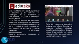 Este portal tiene como objetivo promover
el desarrollo y la promoción de
Tecnologías de la Información y
Comunicación, TIC, para la Enseñanza
Básica y Media.
Es un sitio de reunión de educadores
interesados en enriquecer sus ambientes
de aprendizaje con el empleo efectivo de
las TIC, con ese propósito no ofrece una
gran variedad de recursos y formas de
interacción, acompañados
porinvestigaciones y
estudios actualizados, nacionales e
internacionales.
Entre los contenidos educativos
digitales que ofrece Eduteka se
encuentran software educativo,
tutoriales, artículos y libros digitales,
objetos de aprendizaje, entre otros;
estos contenidos se encuentran en
español y algunos en inglés.
Por. José Pérez C.
 