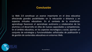 La Web 2.0 constituye un avance importante en el área educativa
ofreciendo grandes posibilidades en la educación a distancia y en
espacios virtuales educativos. En el contexto de la enseñanza-
aprendizaje favorecen el aprendizaje autónomo y colaborativo de los
alumnos y el desarrollo en ellos de nuevas capacidades y competencias.
En el ámbito educativo, en los aspectos tecnológico y social, aportan un
conjunto de estrategias y funcionalidades sofisticadas de publicación y
de gestión de contenidos educativos en entornos Web.
Conclusión
Por. José Pérez C.
 