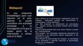 Webquest
Es una propuesta
metodológica para usar
internet en el aula,
además se puede
considerar una actividad
orientada a la
investigación en la que la
mayor parte de la
información a utilizar
está en la Web.
•Hace énfasis en el aprendizaje colaborativo pues los
trabajos elaborado pueden ser transmitidos y
compartidos, a otras personas.
•Las WQ propician la elaboración de actividades
en equipo, aunque se pueden diseñar para trabajo
individual.
•WQ se puede diseñar para una única materia o puede
ser interdisciplinar.
•WQ pueden ser realizadas añadiendo elementos de
motivación a su estructura básica asignando a los
alumnos un papel.
•WQ ofrecen la oportunidad de integrar la tecnología
en la educación y además estimula el aprendizaje
basado en investigación.
Por. José Pérez C.
 