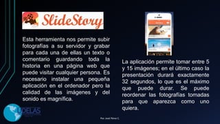 Esta herramienta nos permite subir
fotografías a su servidor y grabar
para cada una de ellas un texto o
comentario guardando toda la
historia en una página web que
puede visitar cualquier persona. Es
necesario instalar una pequeña
aplicación en el ordenador pero la
calidad de las imágenes y del
sonido es magnífica.
La aplicación permite tomar entre 5
y 15 imágenes; en el último caso la
presentación durará exactamente
32 segundos, lo que es el máximo
que puede durar. Se puede
reordenar las fotografías tomadas
para que aparezca como uno
quiera.
Por. José Pérez C.
 
