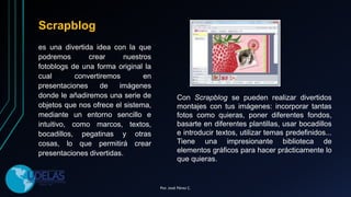 Scrapblog
es una divertida idea con la que
podremos crear nuestros
fotoblogs de una forma original la
cual convertiremos en
presentaciones de imágenes
donde le añadiremos una serie de
objetos que nos ofrece el sistema,
mediante un entorno sencillo e
intuitivo, como marcos, textos,
bocadillos, pegatinas y otras
cosas, lo que permitirá crear
presentaciones divertidas.
Con Scrapblog se pueden realizar divertidos
montajes con tus imágenes: incorporar tantas
fotos como quieras, poner diferentes fondos,
basarte en diferentes plantillas, usar bocadillos
e introducir textos, utilizar temas predefinidos...
Tiene una impresionante biblioteca de
elementos gráficos para hacer prácticamente lo
que quieras.
Por. José Pérez C.
 