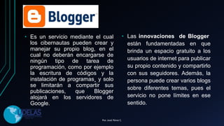 • Es un servicio mediante el cual
los cibernautas pueden crear y
manejar su propio blog, en el
cual no deberán encargarse de
ningún tipo de tarea de
programación, como por ejemplo
la escritura de códigos y la
instalación de programas¸ y solo
se limitarán a compartir sus
publicaciones, que Blogger
alojará en los servidores de
Google.
• Las innovaciones de Blogger
están fundamentadas en que
brinda un espacio gratuito a los
usuarios de internet para publicar
su propio contenido y compartirlo
con sus seguidores. Además, la
persona puede crear varios blogs
sobre diferentes temas, pues el
servicio no pone límites en ese
sentido.
Por. José Pérez C.
 