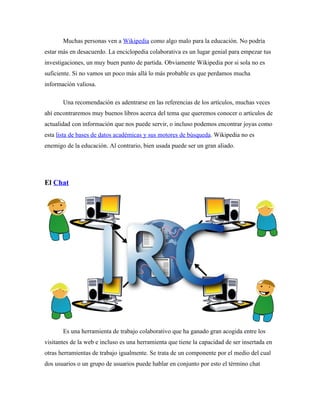 Muchas personas ven a Wikipedia como algo malo para la educación. No podría
estar más en desacuerdo. La enciclopedia colaborativa es un lugar genial para empezar tus
investigaciones, un muy buen punto de partida. Obviamente Wikipedia por si sola no es
suficiente. Si no vamos un poco más allá lo más probable es que perdamos mucha
información valiosa.

       Una recomendación es adentrarse en las referencias de los artículos, muchas veces
ahí encontraremos muy buenos libros acerca del tema que queremos conocer o artículos de
actualidad con información que nos puede servir, o incluso podemos encontrar joyas como
esta lista de bases de datos académicas y sus motores de búsqueda. Wikipedia no es
enemigo de la educación. Al contrario, bien usada puede ser un gran aliado.




El Chat




       Es una herramienta de trabajo colaborativo que ha ganado gran acogida entre los
visitantes de la web e incluso es una herramienta que tiene la capacidad de ser insertada en
otras herramientas de trabajo igualmente. Se trata de un componente por el medio del cual
dos usuarios o un grupo de usuarios puede hablar en conjunto por esto el término chat
 
