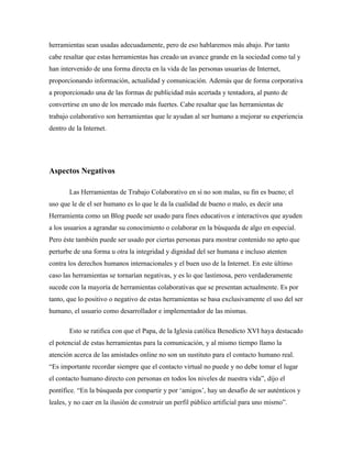 herramientas sean usadas adecuadamente, pero de eso hablaremos más abajo. Por tanto
cabe resaltar que estas herramientas has creado un avance grande en la sociedad como tal y
han intervenido de una forma directa en la vida de las personas usuarias de Internet,
proporcionando información, actualidad y comunicación. Además que de forma corporativa
a proporcionado una de las formas de publicidad más acertada y tentadora, al punto de
convertirse en uno de los mercado más fuertes. Cabe resaltar que las herramientas de
trabajo colaborativo son herramientas que le ayudan al ser humano a mejorar su experiencia
dentro de la Internet.




Aspectos Negativos

       Las Herramientas de Trabajo Colaborativo en sí no son malas, su fin es bueno; el
uso que le de el ser humano es lo que le da la cualidad de bueno o malo, es decir una
Herramienta como un Blog puede ser usado para fines educativos e interactivos que ayuden
a los usuarios a agrandar su conocimiento o colaborar en la búsqueda de algo en especial.
Pero éste también puede ser usado por ciertas personas para mostrar contenido no apto que
perturbe de una forma u otra la integridad y dignidad del ser humana e incluso atenten
contra los derechos humanos internacionales y el buen uso de la Internet. En este último
caso las herramientas se tornarían negativas, y es lo que lastimosa, pero verdaderamente
sucede con la mayoría de herramientas colaborativas que se presentan actualmente. Es por
tanto, que lo positivo o negativo de estas herramientas se basa exclusivamente el uso del ser
humano, el usuario como desarrollador e implementador de las mismas.

       Esto se ratifica con que el Papa, de la Iglesia católica Benedicto XVI haya destacado
el potencial de estas herramientas para la comunicación, y al mismo tiempo llamo la
atención acerca de las amistades online no son un sustituto para el contacto humano real.
“Es importante recordar siempre que el contacto virtual no puede y no debe tomar el lugar
el contacto humano directo con personas en todos los niveles de nuestra vida”, dijo el
pontífice. “En la búsqueda por compartir y por ‘amigos’, hay un desafío de ser auténticos y
leales, y no caer en la ilusión de construir un perfil público artificial para uno mismo”.
 