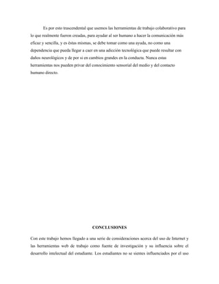 Es por esto trascendental que usemos las herramientas de trabajo colaborativo para
lo que realmente fueron creadas, para ayudar al ser humano a hacer la comunicación más
eficaz y sencilla, y es éstas mismas, se debe tomar como una ayuda, no como una
dependencia que pueda llegar a caer en una adicción tecnológica que puede resultar con
daños neurológicos y de por si en cambios grandes en la conducta. Nunca estas
herramientas nos pueden privar del conocimiento sensorial del medio y del contacto
humano directo.




                                    CONCLUSIONES

Con este trabajo hemos llegado a una serie de consideraciones acerca del uso de Internet y
las herramientas web de trabajo como fuente de investigación y su influencia sobre el
desarrollo intelectual del estudiante. Los estudiantes no se sientes influenciados por el uso
 