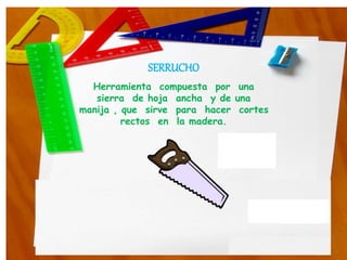 SERRUCHO
Herramienta compuesta por una
sierra de hoja ancha y de una
manija , que sirve para hacer cortes
rectos en la madera.
 