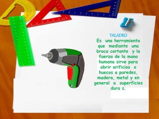 TALADRO
Es una herramienta
que mediante una
broca cortante y la
fuerza de la mano
humana sirve para
abrir orificios o
huecos a paredes,
madera, metal y en
general a superficies
dura s.
 