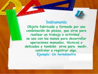 Instrumento
Objeto fabricado y formado por una
combinación de piezas, que sirve para
realizar un trabajo o actividad ,
se usa con las manos para desarrollar
operaciones manuales, técnicas o
delicadas y también sirve para medir,
controlar o registrar algo.
Ejemplo: Un termómetro
 