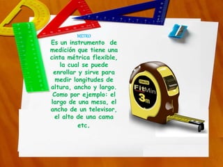 METRO
Es un instrumento de
medición que tiene una
cinta métrica flexible,
la cual se puede
enrollar y sirve para
medir longitudes de
altura, ancho y largo.
Como por ejemplo: el
largo de una mesa, el
ancho de un televisor,
el alto de una cama
etc.
 