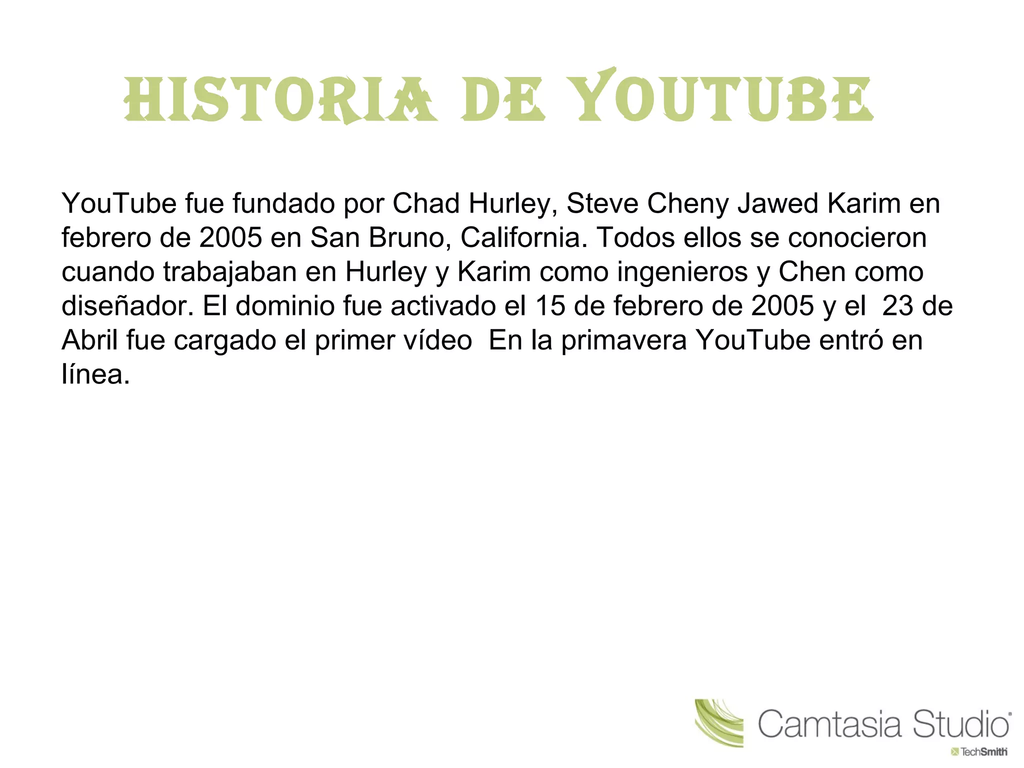 Historia de Youtube
YouTube fue fundado por Chad Hurley, Steve Cheny Jawed Karim en
febrero de 2005 en San Bruno, California. Todos ellos se conocieron
cuando trabajaban en Hurley y Karim como ingenieros y Chen como
diseñador. El dominio fue activado el 15 de febrero de 2005 y el 23 de
Abril fue cargado el primer vídeo En la primavera YouTube entró en
línea.
 
