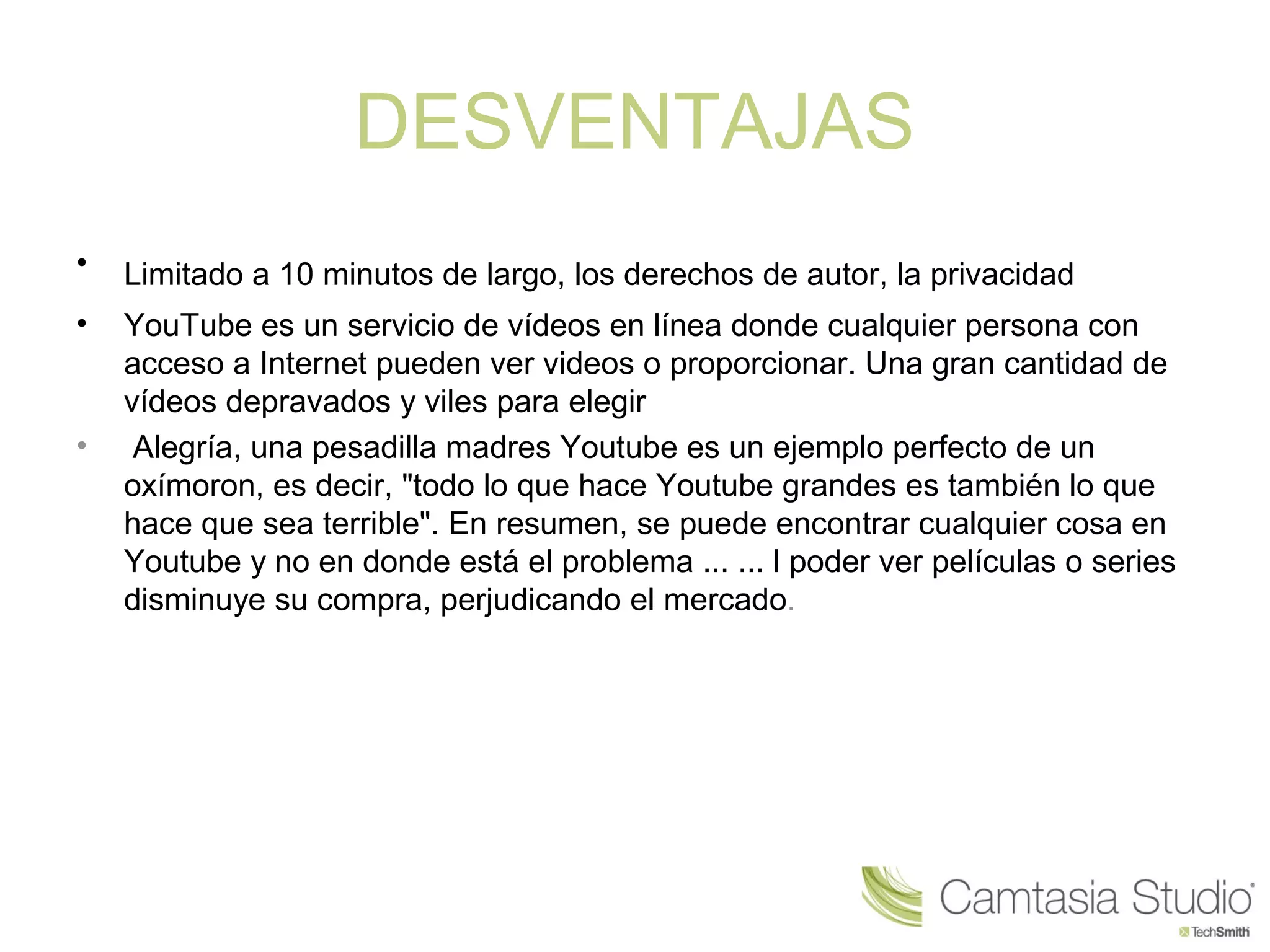 DESVENTAJAS
• Limitado a 10 minutos de largo, los derechos de autor, la privacidad 
• YouTube es un servicio de vídeos en línea donde cualquier persona con 
acceso a Internet pueden ver videos o proporcionar. Una gran cantidad de 
vídeos depravados y viles para elegir
•  Alegría, una pesadilla madres Youtube es un ejemplo perfecto de un 
oxímoron, es decir, "todo lo que hace Youtube grandes es también lo que 
hace que sea terrible". En resumen, se puede encontrar cualquier cosa en 
Youtube y no en donde está el problema ... ... l poder ver películas o series 
disminuye su compra, perjudicando el mercado.
 
