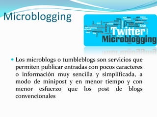Microblogging

 Los microblogs o tumbleblogs son servicios que
permiten publicar entradas con pocos caracteres
o información muy sencilla y simplificada, a
modo de minipost y en menor tiempo y con
menor esfuerzo que los post de blogs
convencionales

 