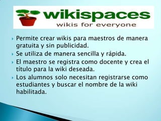  Permite crear wikis para maestros de manera
gratuita y sin publicidad.
 Se utiliza de manera sencilla y rápida.
 El maestro se registra como docente y crea el
título para la wiki deseada.
 Los alumnos solo necesitan registrarse como
estudiantes y buscar el nombre de la wiki
habilitada.
 