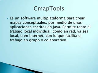  Es un software multiplataforma para crear
mapas conceptuales, por medio de unas
aplicaciones escritas en Java. Permite tanto el
trabajo local individual, como en red, ya sea
local, o en internet, con lo que facilita el
trabajo en grupo o colaborativo.
 