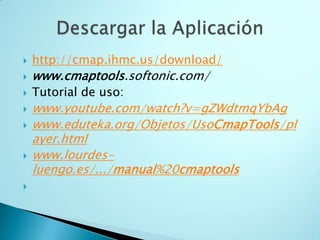  http://cmap.ihmc.us/download/
 www.cmaptools.softonic.com/
 Tutorial de uso:
 www.youtube.com/watch?v=gZWdtmqYbAg
 www.eduteka.org/Objetos/UsoCmapTools/pl
ayer.html
 www.lourdes-
luengo.es/.../manual%20cmaptools

 