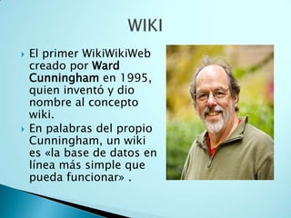  El primer WikiWikiWeb
creado por Ward
Cunningham en 1995,
quien inventó y dio
nombre al concepto
wiki.
 En palabras del propio
Cunningham, un wiki
es «la base de datos en
línea más simple que
pueda funcionar» .
 