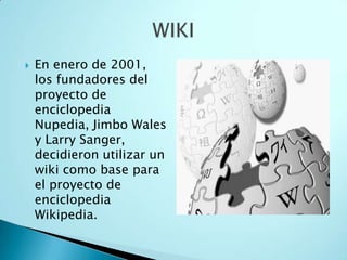  En enero de 2001,
los fundadores del
proyecto de
enciclopedia
Nupedia, Jimbo Wales
y Larry Sanger,
decidieron utilizar un
wiki como base para
el proyecto de
enciclopedia
Wikipedia.
 