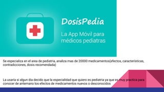 Se especializa en el area de pediatria, analiza mas de 20000 medicamentos(efectos, características,
contradicciones, dosis recomendada)
La usaría si algun dia decido que la especialidad que quiero es pediatria ya que es muy practica para
conocer de antemano los efectos de medicamentos nuevos o desconocidos
 