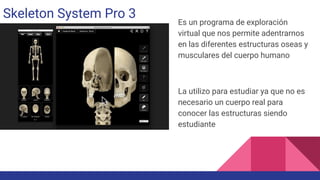 Skeleton System Pro 3
Es un programa de exploración
virtual que nos permite adentrarnos
en las diferentes estructuras oseas y
musculares del cuerpo humano
La utilizo para estudiar ya que no es
necesario un cuerpo real para
conocer las estructuras siendo
estudiante
 