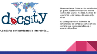 Herramienta que favorece a los estudiantes
ya que se pueden conseguir una enorme
cantidad de apuntes medicos, modelos de
examenes, tesis, trabajos de grado, entre
otros.
La utilizo para buscar exámenes de
referencia de los temas que vemos en una
semana para estar preparado para el
examen del profesor
 