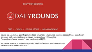 Es una red academica gigante para medicos, cirujanos,y estudiantes, contiene casos clinicos basados en
personas reales y revisado por un equipo compuesto de 120 expertos.
Fue declarado la app numero 1 para medicos en el 2015.
Me parece un espacio interesante para los medicos, la usaria para conocer casos
variados que se dan en el mundo
 