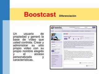 Un usuario de
propiedad y generó la
base de vídeo que
usted controla. Crear y
administrar su sitio
propio video con su
propio nombre elegido
y el acceso
personalizado y
características.
Boostcast Diferenciación
 