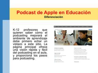 K-12 profesores que
quieren saber cómo el
podcasting mejorará el
ambiente de aprendizaje
debe primero echar un
vistazo a este sitio. La
página principal ofrece
una visión rápida y fácil
del podcasting en el aula,
y proporciona los pasos
para podcasting.
Podcast de Apple en Educación
Diferenciación
 
