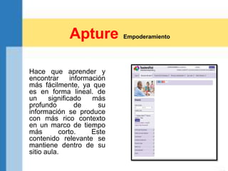 Hace que aprender y
encontrar información
más fácilmente, ya que
es en forma lineal. de
un significado más
profundo de su
información se produce
con más rico contexto
en un marco de tiempo
más corto. Este
contenido relevante se
mantiene dentro de su
sitio aula.
Apture Empoderamiento
 