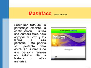 Mashface MOTIVACION
Subir una foto de un
personaje célebre, a
continuación, utiliza
una cámara Web para
agregar su voz y los
labios a esa
persona. Esto podría
ser perfecto para
entrar en la mente de
una persona famosa
en estudio de la
historia u otras
materias
 