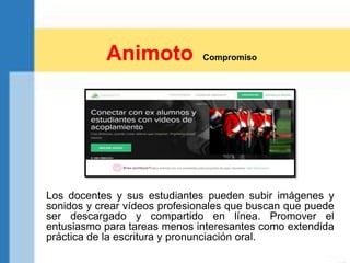Los docentes y sus estudiantes pueden subir imágenes y
sonidos y crear vídeos profesionales que buscan que puede
ser descargado y compartido en línea. Promover el
entusiasmo para tareas menos interesantes como extendida
práctica de la escritura y pronunciación oral.
Animoto Compromiso
 