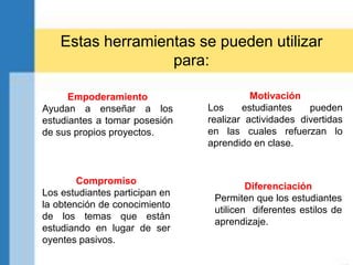 Diferenciación
Permiten que los estudiantes
utilicen diferentes estilos de
aprendizaje.
Empoderamiento
Ayudan a enseñar a los
estudiantes a tomar posesión
de sus propios proyectos.
Compromiso
Los estudiantes participan en
la obtención de conocimiento
de los temas que están
estudiando en lugar de ser
oyentes pasivos.
Estas herramientas se pueden utilizar
para:
Motivación
Los estudiantes pueden
realizar actividades divertidas
en las cuales refuerzan lo
aprendido en clase.
 