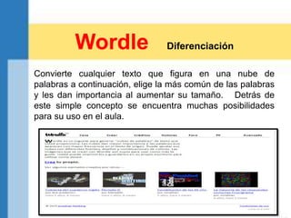 Convierte cualquier texto que figura en una nube de
palabras a continuación, elige la más común de las palabras
y les dan importancia al aumentar su tamaño. Detrás de
este simple concepto se encuentra muchas posibilidades
para su uso en el aula.
Wordle Diferenciación
 