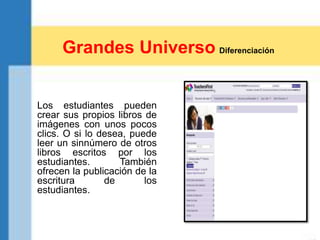 Los estudiantes pueden
crear sus propios libros de
imágenes con unos pocos
clics. O si lo desea, puede
leer un sinnúmero de otros
libros escritos por los
estudiantes. También
ofrecen la publicación de la
escritura de los
estudiantes.
Grandes Universo Diferenciación
 