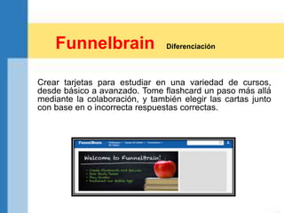 Crear tarjetas para estudiar en una variedad de cursos,
desde básico a avanzado. Tome flashcard un paso más allá
mediante la colaboración, y también elegir las cartas junto
con base en o incorrecta respuestas correctas.
Funnelbrain Diferenciación
 