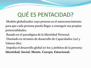 QUÉ ES PENTACIDAD?
 Modelo globalizador cuyo proceso es el autoconocimiento
para que cada persona pueda llegar a conseguir sus propias
potencialidades.
 Basado en el paradigma de la Identidad Personal.
 Diseñado en término de desarrollo de Capacidades (20) y
Valores (80).
 Impulsa el desarrollo global en los 5 ámbitos de la persona:
Identidad, Social, Mente, Cuerpo, Emocional.
 