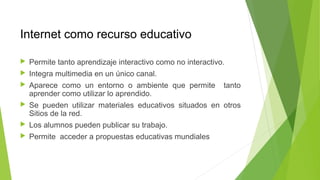 Internet como recurso educativo
 Permite tanto aprendizaje interactivo como no interactivo.
 Integra multimedia en un único canal.
 Aparece como un entorno o ambiente que permite tanto
aprender como utilizar lo aprendido.
 Se pueden utilizar materiales educativos situados en otros
Sitios de la red.
 Los alumnos pueden publicar su trabajo.
 Permite acceder a propuestas educativas mundiales
 