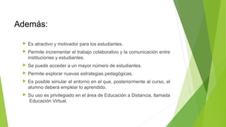 Además:
 Es atractivo y motivador para los estudiantes.
 Permite incrementar el trabajo colaborativo y la comunicación entre
instituciones y estudiantes.
 Se puede acceder a un mayor número de estudiantes.
 Permite explorar nuevas estrategias pedagógicas.
 Es posible simular el entorno en el que, posteriormente al curso, el
alumno deberá emplear lo aprendido.
 Su uso es privilegiado en el área de Educación a Distancia, llamada
Educación Virtual.
 