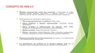 CONCEPTO DE WEB 2.0
 Máxima interacción entre los usuarios y desarrollo de redes
sociales donde puedan expresarse y opinar, buscar y recibir
información de interés, colaborar y crear conocimiento, compartir.
 Distinguimos las siguientes aplicaciones:
 Para expresarse/crear y publicar: blog, wiki...
 Para publicar y buscar información: YouTube, Flickr,
SlideShare,
 Para acceder a información de interés: RSS, XML,
Bloglines, GoogleReader, buscadores especializados...
 Redes sociales: Ning, Second Life, Twitter...
 Otras: calendarios, geolocalización, libros virtuales compartidos,
noticias, ofimática on-line, teleformación, pizarras digitales…
 Democratización de las herramientas de acceso a la información
y de elaboración de contenidos.
 La plataforma de trabajo es la propia página web (no es
necesario tener instalado un software cliente en el ordenador.
 