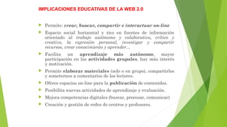 IMPLICACIONES EDUCATIVAS DE LA WEB 2.0
 Permite: crear, buscar, compartir e interactuar on-line
 Espacio social horizontal y rico en fuentes de información
orientado al trabajo autónomo y colaborativo, crítico y
creativo, la expresión personal, investigar y compartir
recursos, crear conocimiento y aprender...
 Facilita un aprendizaje más autónomo, mayor
participación en las actividades grupales, hay más interés
y motivación.
 Permite elaborar materiales (solo o en grupo), compartirlos
y someternos a comentarios de los lectores.
 Ofrece espacios on-line para la publicación de contenidos.
 Posibilita nuevas actividades de aprendizaje y evaluación.
 Mejora competencias digitales (buscar, procesar, comunicar)
 Creación y gestión de redes de centros y profesores.
 