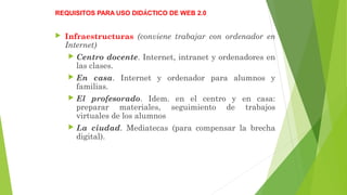 REQUISITOS PARA USO DIDÁCTICO DE WEB 2.0
 Infraestructuras (conviene trabajar con ordenador en
Internet)
 Centro docente. Internet, intranet y ordenadores en
las clases.
 En casa. Internet y ordenador para alumnos y
familias.
 El profesorado. Idem. en el centro y en casa:
preparar materiales, seguimiento de trabajos
virtuales de los alumnos
 La ciudad. Mediatecas (para compensar la brecha
digital).
 