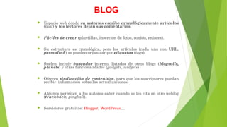 BLOG
 Espacio web donde su autor/es escribe cronológicamente artículos
(post) y los lectores dejan sus comentarios.
 Fáciles de crear (plantillas, inserción de fotos, sonido, enlaces).
 Su estructura es cronológica, pero los artículos (cada uno con URL,
permalink) se pueden organizar por etiquetas (tags).
 Suelen incluir buscador interno, listados de otros blogs (blogrolls,
planets) y otras funcionalidades (gadgets, widgets)
 Ofrecen sindicación de contenidos, para que los suscriptores puedan
recibir información sobre las actualizaciones.
 Algunos permiten a los autores saber cuando se les cita en otro weblog
(trackback, pingball).
 Servidores gratuitos: Blogger, WordPress…
 
