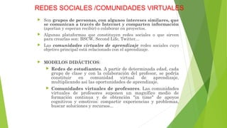 REDES SOCIALES /COMUNIDADES VIRTUALES
 Son grupos de personas, con algunos intereses similares, que
se comunican a través de Internet y comparten información
(aportan y esperan recibir) o colaborar en proyectos.
 Algunas plataformas que constituyen redes sociales o que sirven
para crearlas son: BSCW, Second Life, Twitter…
 Las comunidades virtuales de aprendizaje redes sociales cuyo
objetivo principal está relacionado con el aprendizaje.
 MODELOS DIDÁCTICOS:
 Redes de estudiantes. A partir de determinada edad, cada
grupo de clase y con la colaboración del profesor, se podría
constituir en comunidad virtual de aprendizaje,
multiplicando así las oportunidades de aprendizaje.
 Comunidades virtuales de profesores. Las comunidades
virtuales de profesores suponen un magnífico medio de
formación continua y de obtención "in time" de apoyos
cognitivos y emotivos: compartir experiencias y problemas,
buscar soluciones y recursos...
 