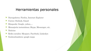 Herramientas personales
 Navegadores: Firefox, Internet Explorer
 Correo: Outlook, Gmail
 Búsqueda: Google, yahoo,…
 Mensajería instantánea: Skype, Messenger, etc.
 Noticias
 Redes sociales: Myspace, Facebook, Linkedyn
 Geolocalizadores: google maps
 