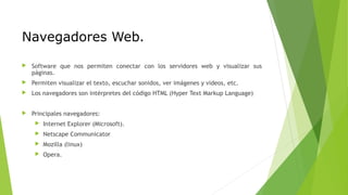 Navegadores Web.
 Software que nos permiten conectar con los servidores web y visualizar sus
páginas.
 Permiten visualizar el texto, escuchar sonidos, ver imágenes y videos, etc.
 Los navegadores son intérpretes del código HTML (Hyper Text Markup Language)
 Principales navegadores:
 Internet Explorer (Microsoft).
 Netscape Communicator
 Mozilla (linux)
 Opera.
 