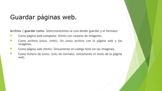 Guardar páginas web.
Archivo | guardar como. Seleccionaremos la ruta donde guardar y el formato:
 Como página web completa: (html) con carpeta de imágenes.
 Como archivo único. (mht): Un único archivo con la página web y las
imágenes.
 Como página web (html): Únicamente en código html sin las imágenes.
 Como fichero de texto: (txt) sin formato, únicamente el texto de la página
web.
 